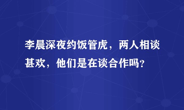 李晨深夜约饭管虎，两人相谈甚欢，他们是在谈合作吗？