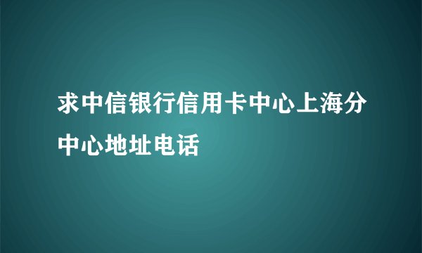 求中信银行信用卡中心上海分中心地址电话