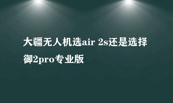大疆无人机选air 2s还是选择御2pro专业版