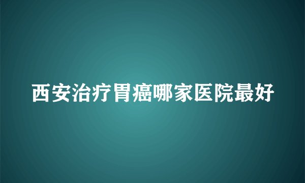 西安治疗胃癌哪家医院最好