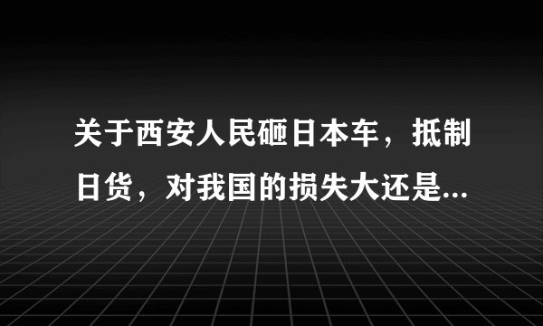 关于西安人民砸日本车，抵制日货，对我国的损失大还是对日本的损失大？
