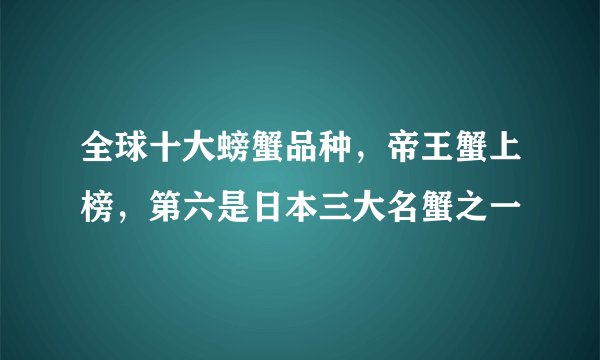 全球十大螃蟹品种，帝王蟹上榜，第六是日本三大名蟹之一