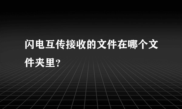 闪电互传接收的文件在哪个文件夹里？