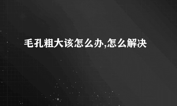 毛孔粗大该怎么办,怎么解决