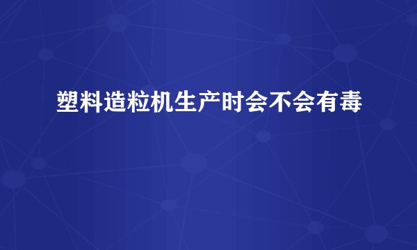 塑料造粒机生产时会不会有毒