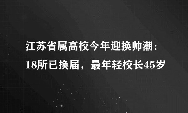 江苏省属高校今年迎换帅潮:18所已换届,最年轻校长45岁