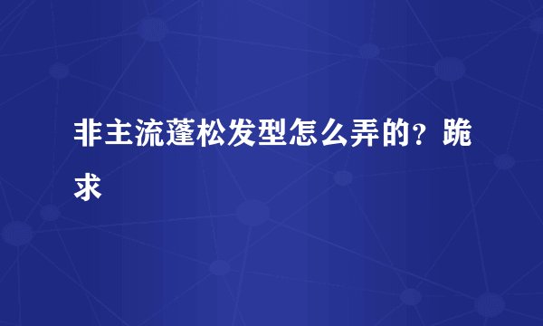 非主流蓬松发型怎么弄的？跪求