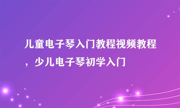 儿童电子琴入门教程视频教程，少儿电子琴初学入门