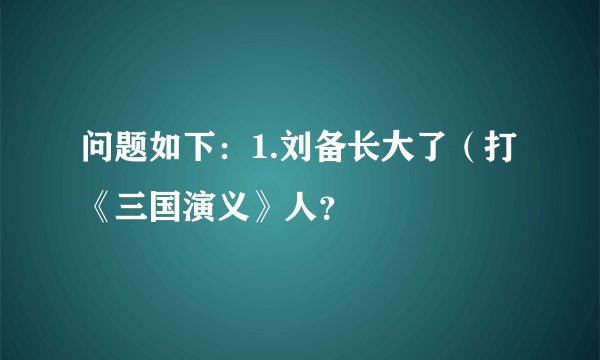 问题如下：1.刘备长大了（打《三国演义》人？