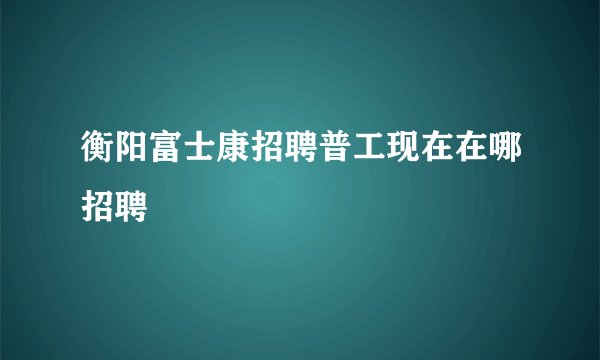 衡阳富士康招聘普工现在在哪招聘