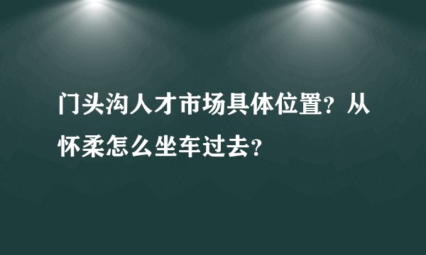 门头沟人才市场具体位置？从怀柔怎么坐车过去？