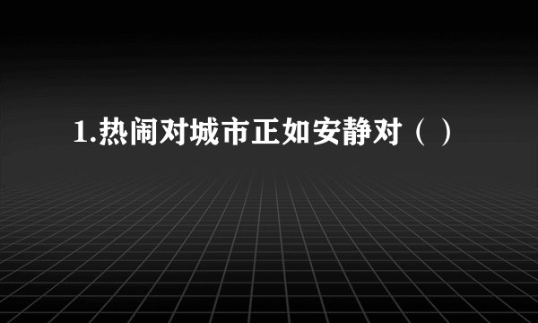 1.热闹对城市正如安静对()