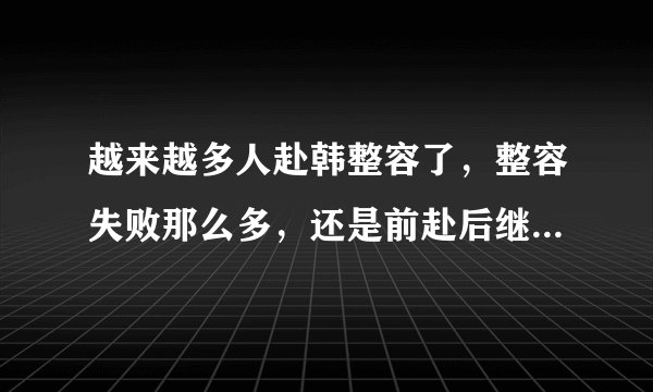 越来越多人赴韩整容了，整容失败那么多，还是前赴后继的，还清高的说韩国几乎都整容。我就想说:如果小日