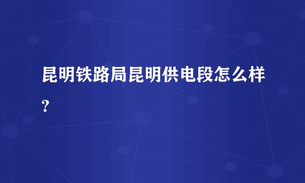 昆明铁路局昆明供电段怎么样？