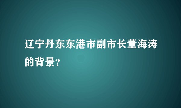 辽宁丹东东港市副市长董海涛的背景?