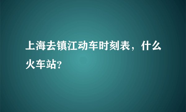 上海去镇江动车时刻表，什么火车站？