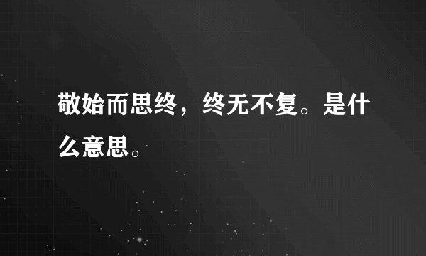 敬始而思终，终无不复。是什么意思。