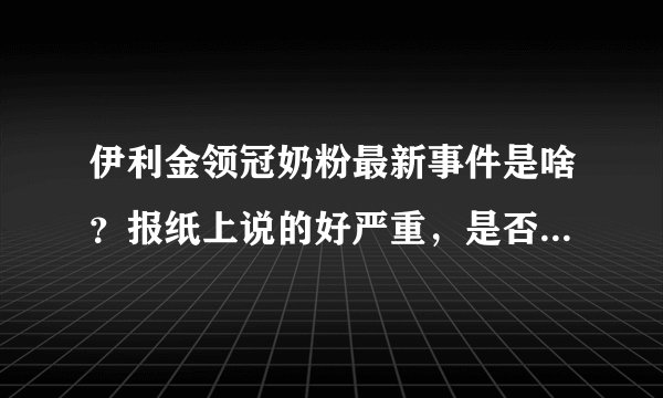 伊利金领冠奶粉最新事件是啥？报纸上说的好严重，是否快要倒闭了？？