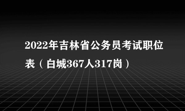 2022年吉林省公务员考试职位表（白城367人317岗）