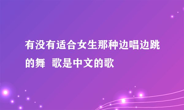 有没有适合女生那种边唱边跳的舞  歌是中文的歌