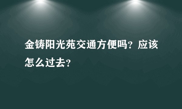 金铸阳光苑交通方便吗？应该怎么过去？
