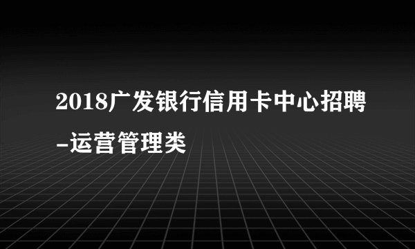 2018广发银行信用卡中心招聘-运营管理类