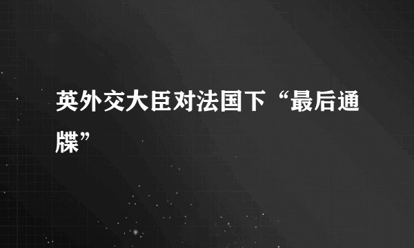 英外交大臣对法国下“最后通牒”