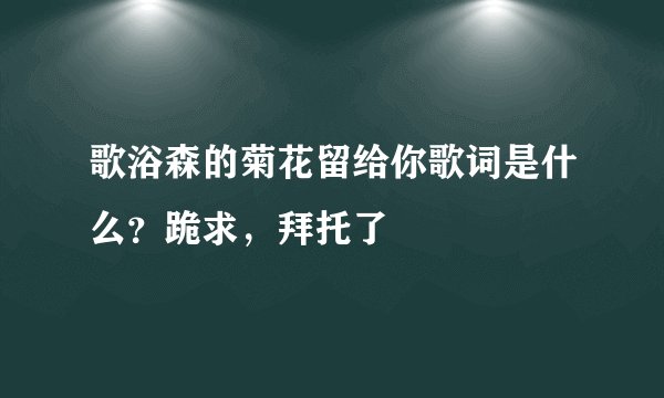 歌浴森的菊花留给你歌词是什么?跪求,拜托了