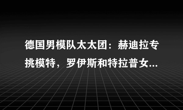 德国男模队太太团:赫迪拉专挑模特,罗伊斯和特拉普女友身材好