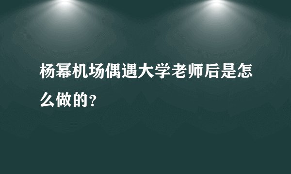 杨幂机场偶遇大学老师后是怎么做的？
