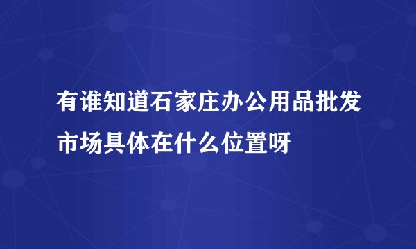 有谁知道石家庄办公用品批发市场具体在什么位置呀