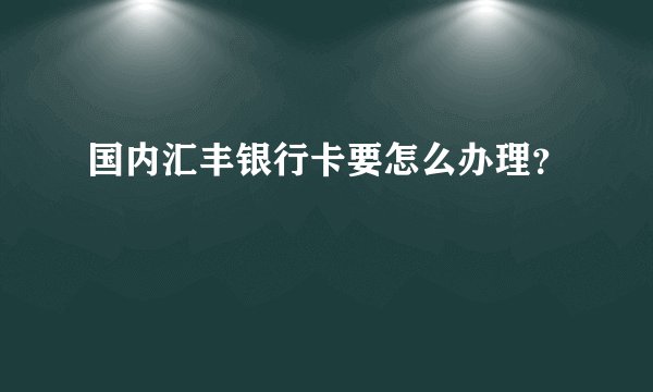 国内汇丰银行卡要怎么办理？