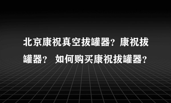 北京康祝真空拔罐器？康祝拔罐器？ 如何购买康祝拔罐器？