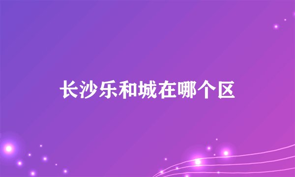 长沙乐和城在哪个区