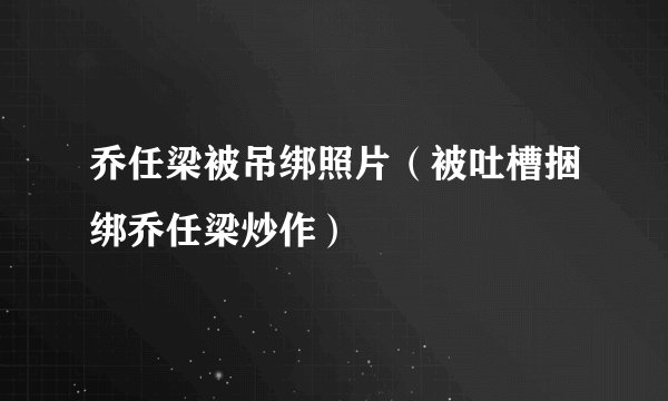 乔任梁被吊绑照片(被吐槽捆绑乔任梁炒作)