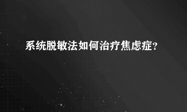 系统脱敏法如何治疗焦虑症？