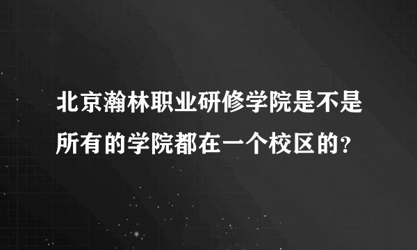 北京瀚林职业研修学院是不是所有的学院都在一个校区的?