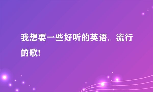 我想要一些好听的英语。流行的歌!