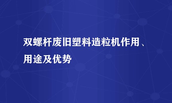 双螺杆废旧塑料造粒机作用、用途及优势