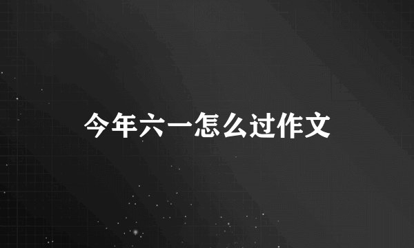 今年六一怎么过作文