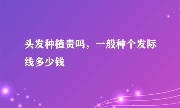 头发种植贵吗，一般种个发际线多少钱