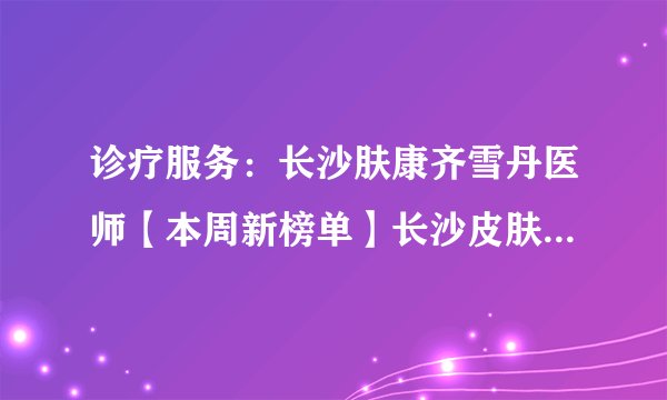 诊疗服务：长沙肤康齐雪丹医师【本周新榜单】长沙皮肤科医院治疗银屑病哪个好?