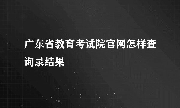 广东省教育考试院官网怎样查询录结果