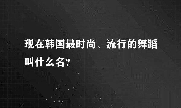 现在韩国最时尚、流行的舞蹈叫什么名？