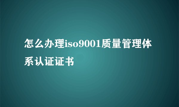怎么办理iso9001质量管理体系认证证书