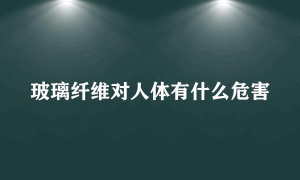 玻璃纤维对人体有什么危害