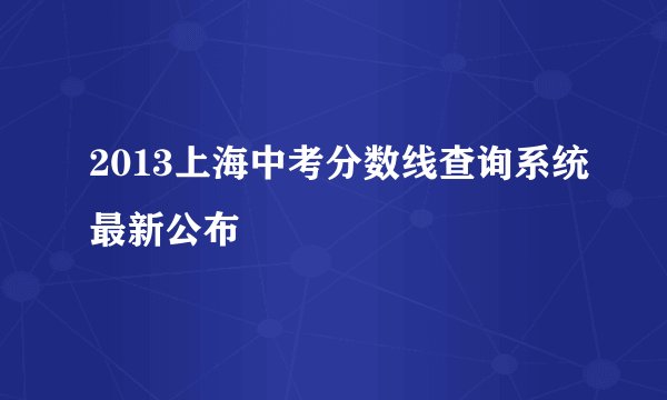2013上海中考分数线查询系统最新公布
