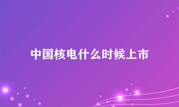 中国核电什么时候上市