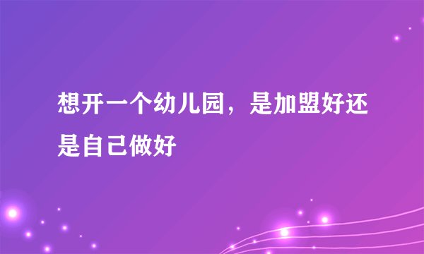 想开一个幼儿园，是加盟好还是自己做好