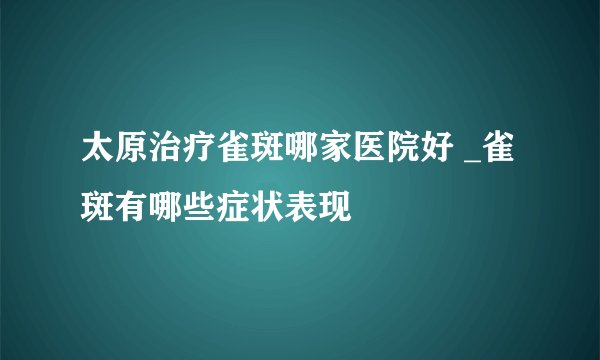 太原治疗雀斑哪家医院好 _雀斑有哪些症状表现